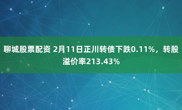 聊城股票配资 2月11日正川转债下跌0.11%，转股溢价率213.43%