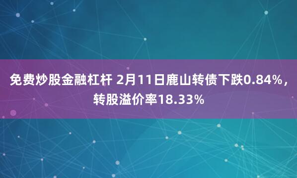 免费炒股金融杠杆 2月11日鹿山转债下跌0.84%，转股溢价率18.33%