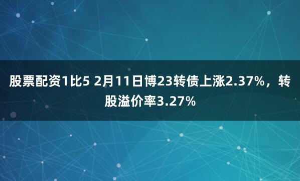 股票配资1比5 2月11日博23转债上涨2.37%，转股溢价率3.27%