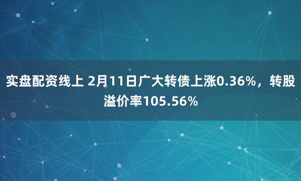 实盘配资线上 2月11日广大转债上涨0.36%，转股溢价率105.56%