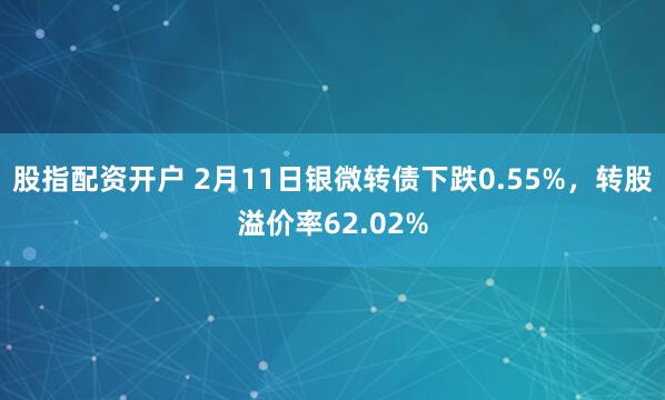 股指配资开户 2月11日银微转债下跌0.55%，转股溢价率62.02%