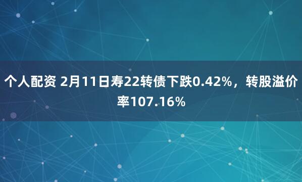 个人配资 2月11日寿22转债下跌0.42%，转股溢价率107.16%