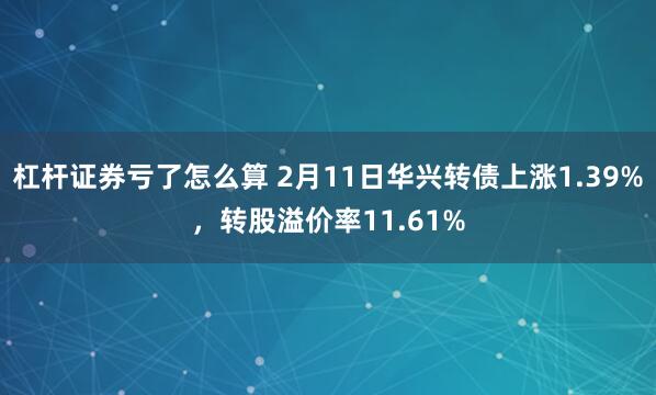 杠杆证券亏了怎么算 2月11日华兴转债上涨1.39%，转股溢价率11.61%