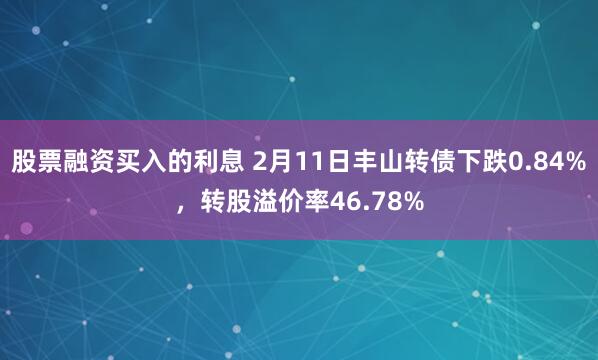 股票融资买入的利息 2月11日丰山转债下跌0.84%，转股溢价率46.78%