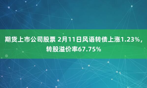 期货上市公司股票 2月11日风语转债上涨1.23%，转股溢价率67.75%