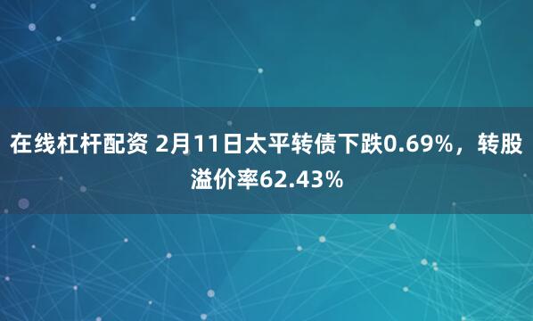 在线杠杆配资 2月11日太平转债下跌0.69%，转股溢价率62.43%