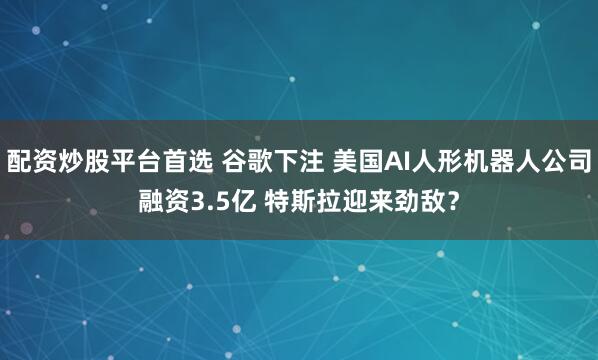 配资炒股平台首选 谷歌下注 美国AI人形机器人公司融资3.5亿 特斯拉迎来劲敌？