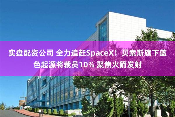 实盘配资公司 全力追赶SpaceX！贝索斯旗下蓝色起源将裁员10% 聚焦火箭发射