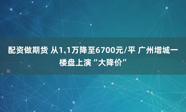 配资做期货 从1.1万降至6700元/平 广州增城一楼盘上演“大降价”