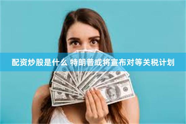 配资炒股是什么 特朗普或将宣布对等关税计划