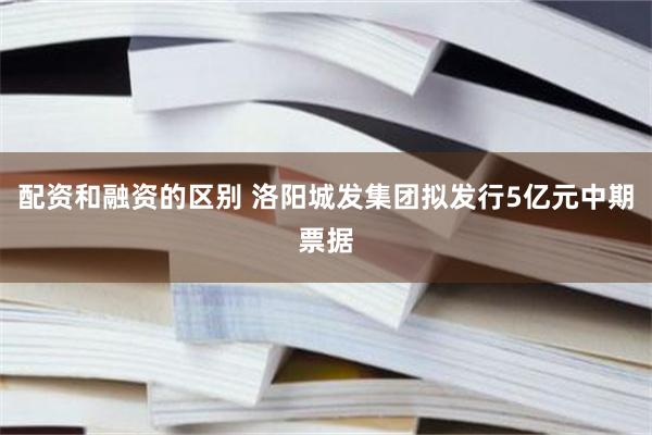 配资和融资的区别 洛阳城发集团拟发行5亿元中期票据