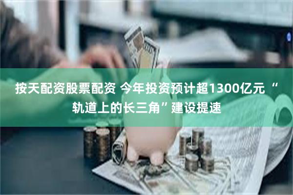 按天配资股票配资 今年投资预计超1300亿元 “轨道上的长三角”建设提速