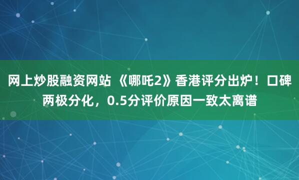 网上炒股融资网站 《哪吒2》香港评分出炉！口碑两极分化，0.5分评价原因一致太离谱