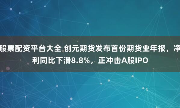 股票配资平台大全 创元期货发布首份期货业年报，净利同比下滑8.8%，正冲击A股IPO