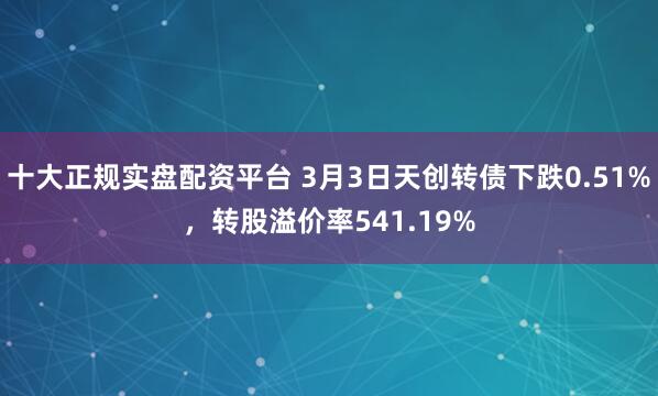 十大正规实盘配资平台 3月3日天创转债下跌0.51%，转股溢价率541.19%