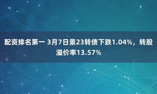 配资排名第一 3月7日景23转债下跌1.04%，转股溢价率13.57%