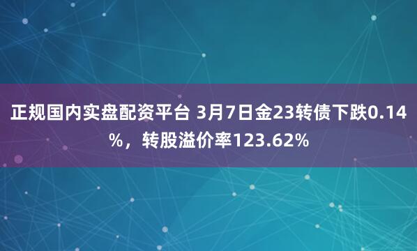 正规国内实盘配资平台 3月7日金23转债下跌0.14%，转股溢价率123.62%