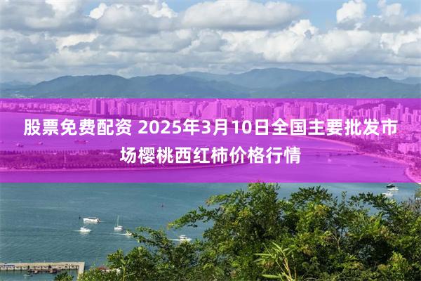 股票免费配资 2025年3月10日全国主要批发市场樱桃西红柿价格行情