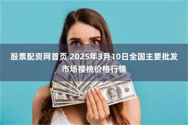 股票配资网首页 2025年3月10日全国主要批发市场樱桃价格行情