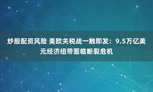 炒股配资风险 美欧关税战一触即发：9.5万亿美元经济纽带面临断裂危机