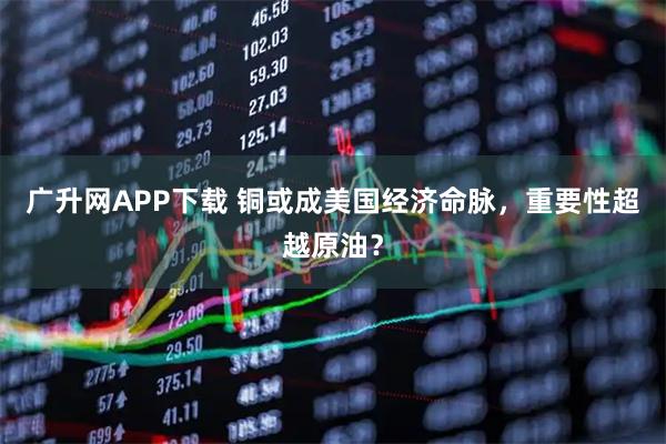 广升网APP下载 铜或成美国经济命脉，重要性超越原油？