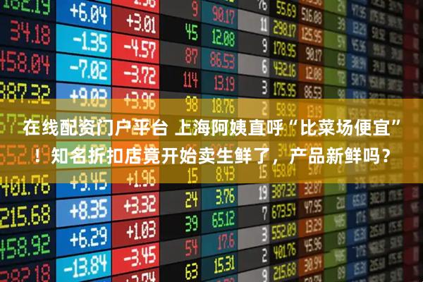 在线配资门户平台 上海阿姨直呼“比菜场便宜”！知名折扣店竟开始卖生鲜了，产品新鲜吗？