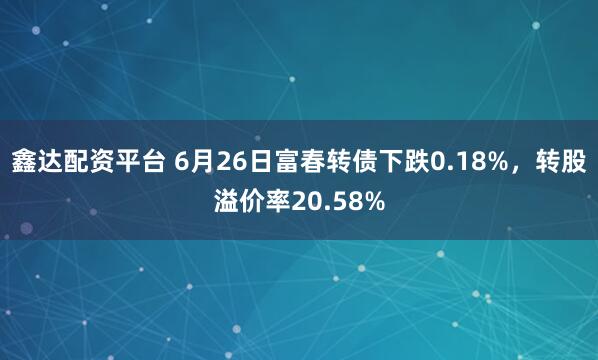 鑫达配资平台 6月26日富春转债下跌0.18%，转股溢价率20.58%