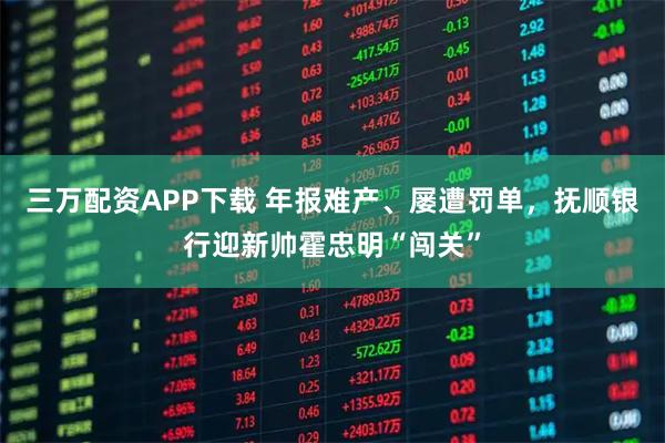 三万配资APP下载 年报难产、屡遭罚单，抚顺银行迎新帅霍忠明“闯关”