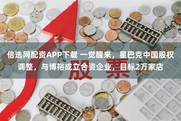 倍选网配资APP下载 一觉醒来，星巴克中国股权调整，与博裕成立合资企业，目标2万家店