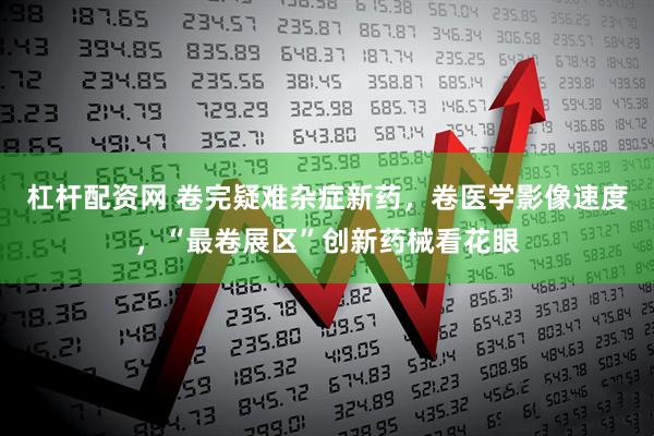 杠杆配资网 卷完疑难杂症新药，卷医学影像速度，“最卷展区”创新药械看花眼