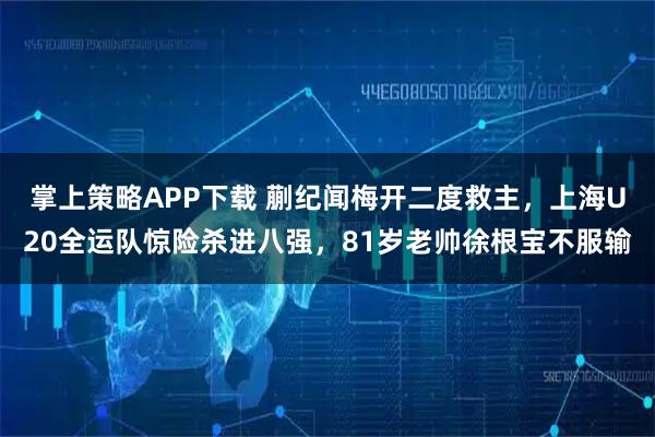 掌上策略APP下载 蒯纪闻梅开二度救主，上海U20全运队惊险杀进八强，81岁老帅徐根宝不服输