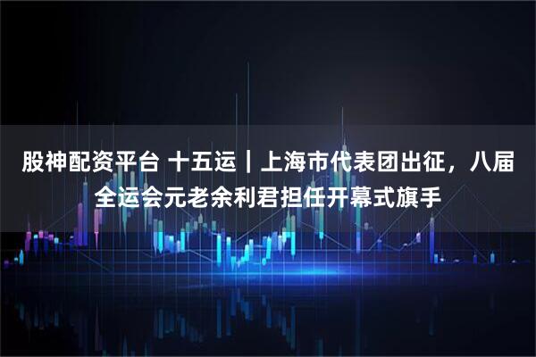 股神配资平台 十五运｜上海市代表团出征，八届全运会元老余利君担任开幕式旗手