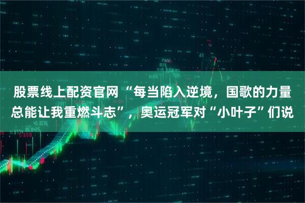 股票线上配资官网 “每当陷入逆境，国歌的力量总能让我重燃斗志”，奥运冠军对“小叶子”们说