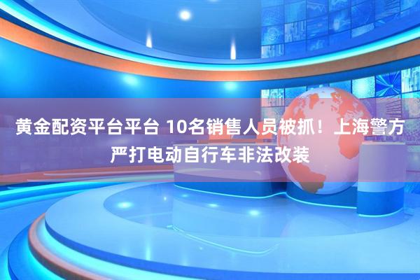 黄金配资平台平台 10名销售人员被抓！上海警方严打电动自行车非法改装