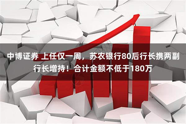 中博证券 上任仅一周，苏农银行80后行长携两副行长增持！合计金额不低于180万