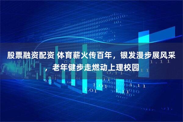 股票融资配资 体育薪火传百年，银发漫步展风采，老年健步走燃动上理校园