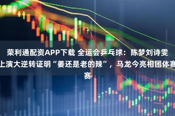 荣利通配资APP下载 全运会乒乓球：陈梦刘诗雯上演大逆转证明“姜还是老的辣”，马龙今亮相团体赛