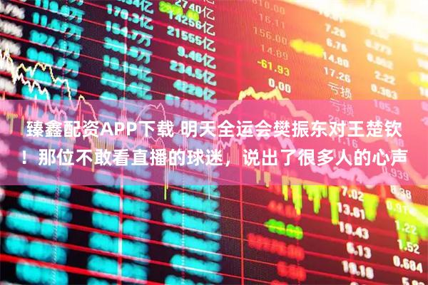 臻鑫配资APP下载 明天全运会樊振东对王楚钦！那位不敢看直播的球迷，说出了很多人的心声