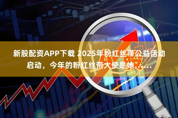 新股配资APP下载 2025年粉红丝带公益活动启动，今年的粉红丝带大使是她……