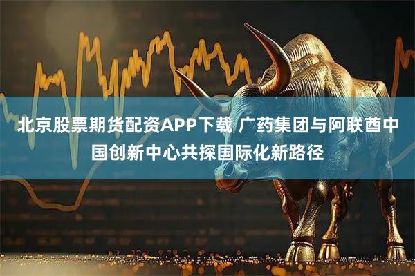 北京股票期货配资APP下载 广药集团与阿联酋中国创新中心共探国际化新路径