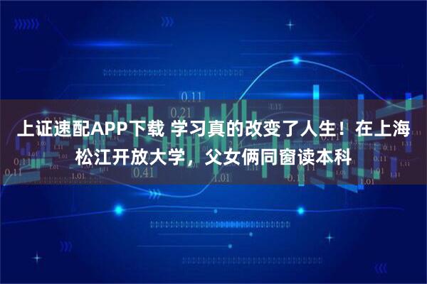 上证速配APP下载 学习真的改变了人生！在上海松江开放大学，父女俩同窗读本科