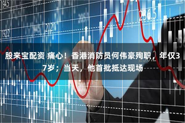 股来宝配资 痛心！香港消防员何伟豪殉职，年仅37岁；当天，他首批抵达现场