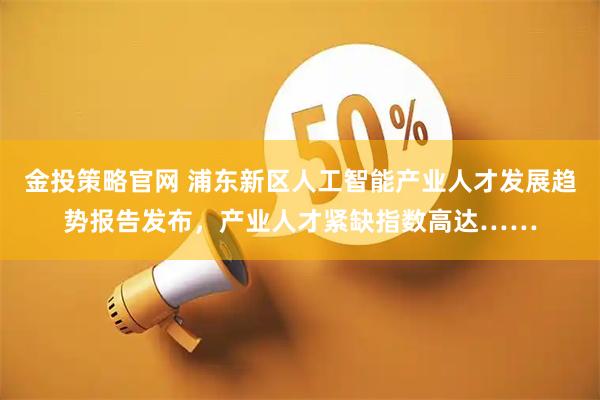 金投策略官网 浦东新区人工智能产业人才发展趋势报告发布，产业人才紧缺指数高达……