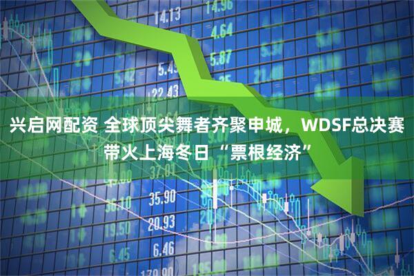 兴启网配资 全球顶尖舞者齐聚申城，WDSF总决赛带火上海冬日 “票根经济”