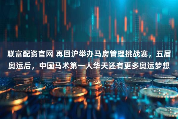 联富配资官网 再回沪举办马房管理挑战赛，五届奥运后，中国马术第一人华天还有更多奥运梦想