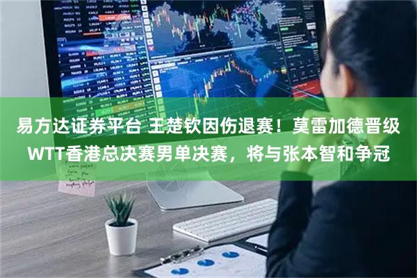 易方达证券平台 王楚钦因伤退赛！莫雷加德晋级WTT香港总决赛男单决赛，将与张本智和争冠